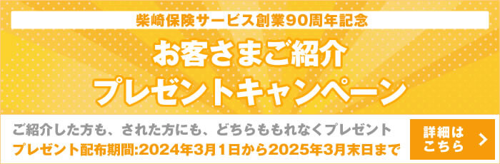 柴崎保険サービス創業90周年記念 お客さまご紹介プレゼントキャンペーン ご紹介した方も、された方にも、どちらももれなくプレゼント プレゼント配布期間:2024年3月1日から2025年3月末日まで